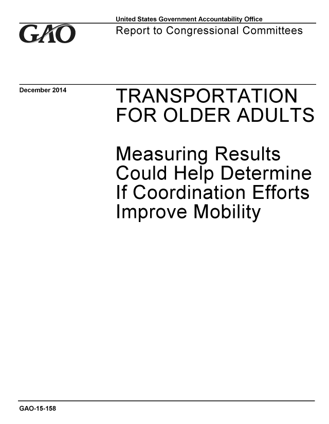 handle is hein.gao/gaobaaimj0001 and id is 1 raw text is: 
GAiO


December 2014


United States Government Accountability Office
Report to Congressional Committees


TRANSPORTATION
FOR OLDER ADULTS


Measuring Results
Could Help Determine
If Coordination Efforts
Improve Mobility


GAO-1 5-158


