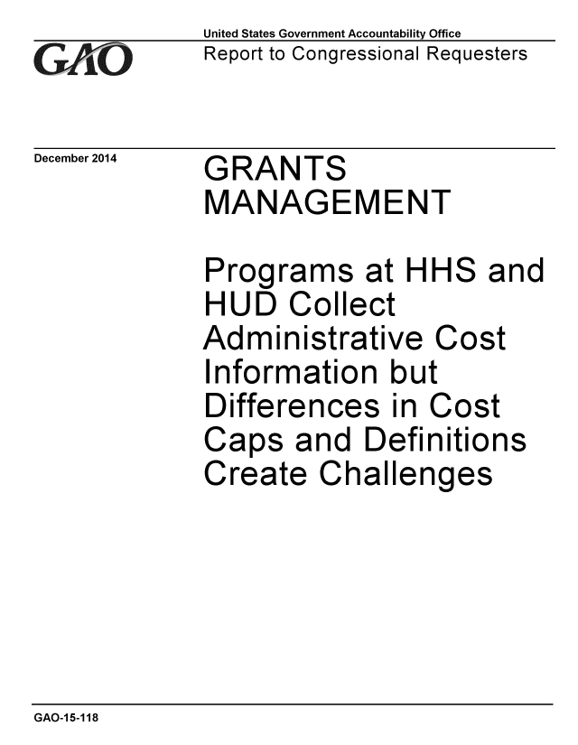 handle is hein.gao/gaobaainb0001 and id is 1 raw text is: 
GAO


December 2014


United States Government Accountability Office
Report to Congressional Requesters


GRANTS
MANAGEMENT


Programs at HHS and
HUD Collect
Administrative Cost
Information but
Differences in Cost
Caps and Definitions
Create Challenges


GAO-15-118


