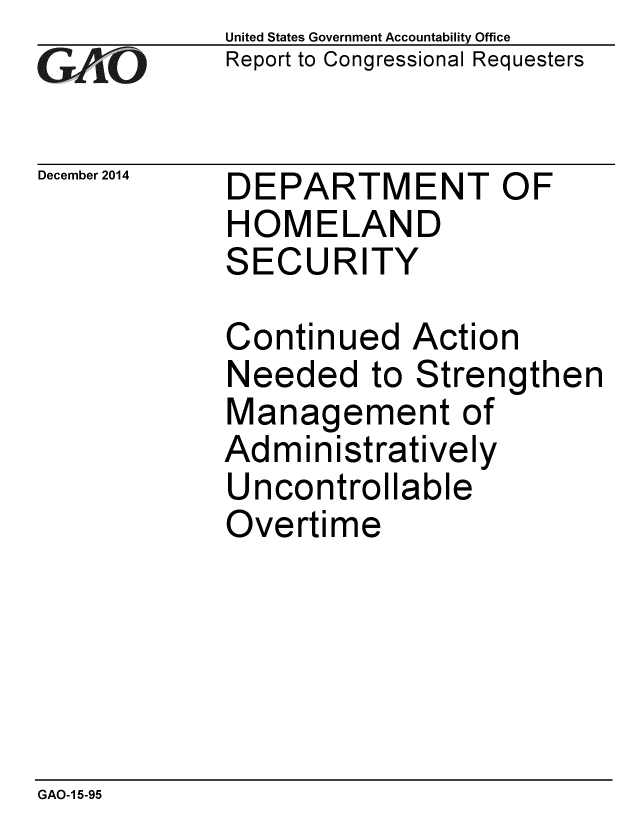 handle is hein.gao/gaobaaino0001 and id is 1 raw text is: 
GA jO


December 2014


United States Government Accountability Office
Report to Congressional Requesters


DEPARTMENT OF
HOMELAND
SECURITY


Continued Action
Needed to Strengthen
Management of
Administratively
Uncontrollable
Overtime


GAO-1 5-95


