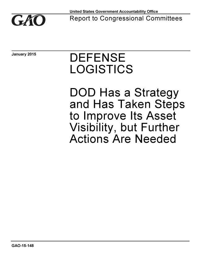 handle is hein.gao/gaobaaior0001 and id is 1 raw text is: 
G11O


January 2015


United States Government Accountability Office
Report to Congressional Committees


DEFENSE
LOGISTICS


DOD Has a Strategy
and Has Taken Steps
to Improve Its Asset
Visibility, but Further
Actions Are Needed


GAO-1 5-148


