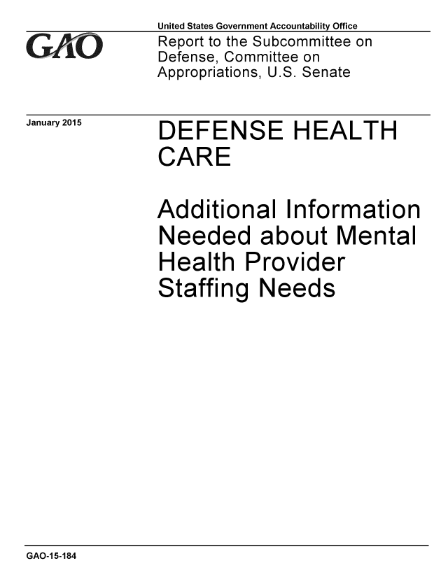 handle is hein.gao/gaobaaipd0001 and id is 1 raw text is: 
GAO


January 2015


United States Government Accountability Office
Report to the Subcommittee on
Defense, Committee on
Appropriations, U.S. Senate


DEFENSE HEALTH
CARE


Additional Information
Needed about Mental
Health Provider
Staffing Needs


GAO-1 5-184


