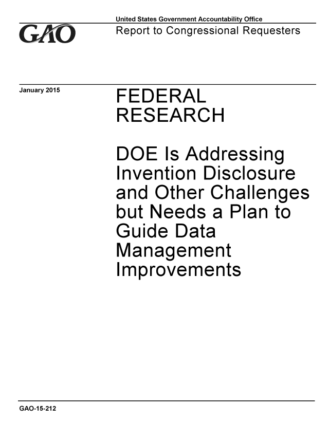handle is hein.gao/gaobaaiph0001 and id is 1 raw text is: 
GA vO


January 2015


United States Government Accountability Office
Report to Congressional Requesters


FEDERAL
RESEARCH


DOE Is Addressing
Invention Disclosure
and Other Challenges
but Needs a Plan to
Guide Data
Management
Improvements


GAO-1 5-212



