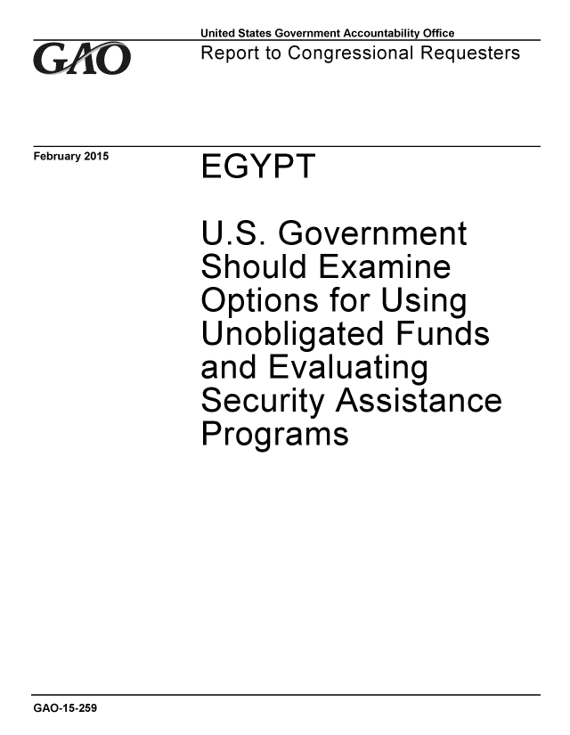 handle is hein.gao/gaobaaipz0001 and id is 1 raw text is:             United States Government Accountability Office
rReport to Congressional Requesters

February 2015 EGYPT

             U.S. Government
             Should Examine
             Options for Using
             Unobligated Funds
             and Evaluating
             Security Assistance
             Programs


GAO-1 5-259


