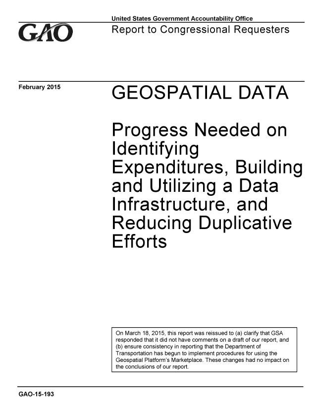 handle is hein.gao/gaobaaiqf0001 and id is 1 raw text is:                     United States Government Accountability Office
                    Report to Congressional Requesters




February 2015   GEOSPATIAL DATA



                    Progress Needed on
                    Identifying
                    Expenditures, Building
                    and Utilizing a Data
                    Infrastructure, and
                    Reducing Duplicative
                    Efforts


GAO-15-193


On March 18, 2015, this report was reissued to (a) clarify that GSA
responded that it did not have comments on a draft of our report, and
(b) ensure consistency in reporting that the Department of
Transportation has begun to implement procedures for using the
Geospatial Platform's Marketplace. These changes had no impact on
the conclusions of our report.


