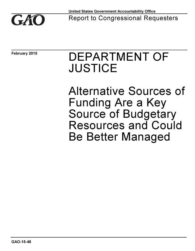 handle is hein.gao/gaobaaiqn0001 and id is 1 raw text is: 
GAIO


February 2015


United States Government Accountability Office
Report to Congressional Requesters


DEPARTMENT OF
JUSTICE


Alternative Sources of
Funding Are a Key
Source of Budgetary
Resources and Could
Be Better Managed


GAO-1 5-48


