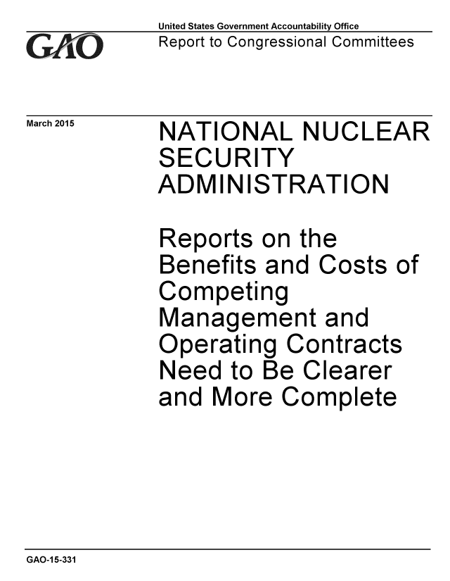 handle is hein.gao/gaobaaiso0001 and id is 1 raw text is: 
GA vO


March 2015


United States Government Accountability Office
Report to Congressional Committees


NATIONAL NUCLEAR
SECURITY
ADMINISTRATION


Reports on the
Benefits and Costs of
Competing
Management and
Operating Contracts
Need to Be Clearer
and More Complete


GAO-1 5-331


