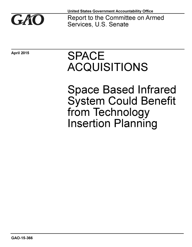 handle is hein.gao/gaobaaitk0001 and id is 1 raw text is: 
G/O


April 2015


United States Government Accountability Office
Report to the Committee on Armed
Services, U.S. Senate


SPACE
ACQUISITIONS


Space Based Infrared
System Could Benefit
from Technology
Insertion Planning


GAO-1 5-366


