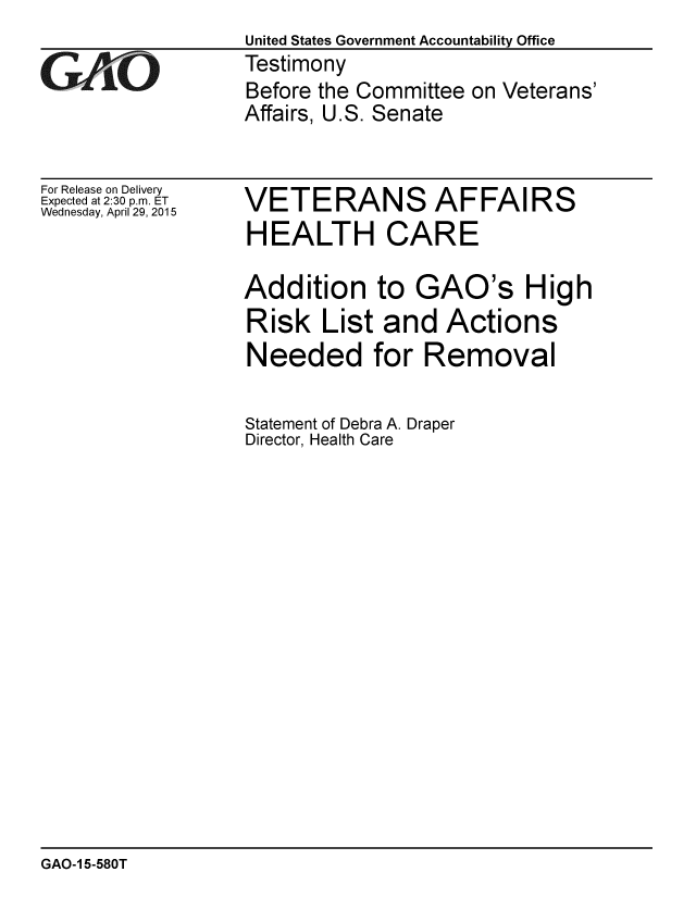 handle is hein.gao/gaobaaivr0001 and id is 1 raw text is:               United States Government Accountability Office
GtiO          Testimony
              Before the Committee on Veterans'
              Affairs, U.S. Senate


For Release on Delivery
Expected at 2:30 p.m. ET
Wednesday, April 29, 2015


VETERANS AFFAIRS
HEALTH CARE


Addition


to GAO's


Risk List and Actions
Needed for Removal

Statement of Debra A. Draper
Director, Health Care


High


GAO-1 5-580T


