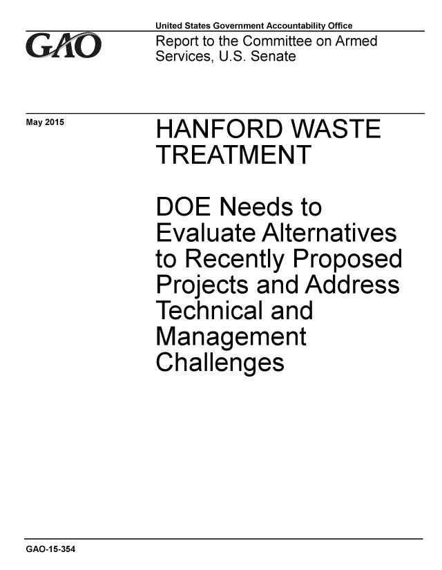 handle is hein.gao/gaobaaiwj0001 and id is 1 raw text is: 
GA4vO


May 2015


United States Government Accountability Office
Report to the Committee on Armed
Services, U.S. Senate


HANFORD WASTE
TREATMENT


DOE Needs to
Evaluate Alternatives
to Recently Proposed
Projects and Address
Technical and
Management
Challenges


GAO-1 5-354


