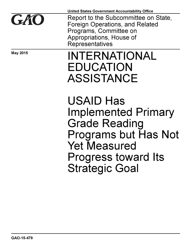 handle is hein.gao/gaobaaiwn0001 and id is 1 raw text is:              United States Government Accountability Office
GAO          Report to the Subcommittee on State,
             Foreign Operations, and Related
             Programs, Committee on
             Appropriations, House of
             Representatives
May 2015     I NTERNATIONAL
             EDUCATION
             ASSISTANCE

             USAID Has
             Implemented Primary
             Grade Reading
             Programs but Has Not
             Yet Measured
             Progress toward Its
             Strategic Goal


GAO-1 5-479


