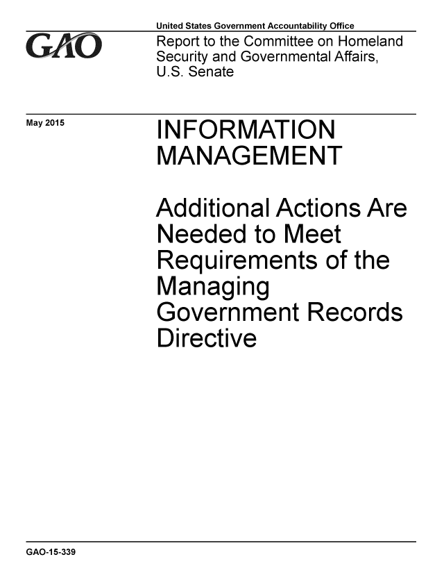 handle is hein.gao/gaobaaiwx0001 and id is 1 raw text is: 
GAOV1


May 2015


United States Government Accountability Office
Report to the Committee on Homeland
Security and Governmental Affairs,
U.S. Senate


INFORMATION
MANAGEMENT


Additional Actions Are
Needed to Meet
Requirements of the
Managing
Government Records
Directive


GAO-1 5-339


