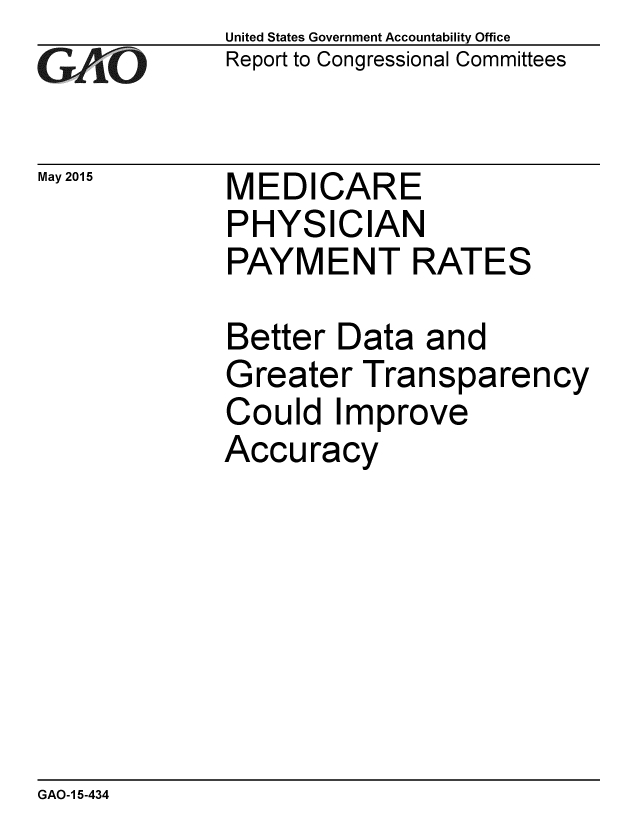handle is hein.gao/gaobaaixs0001 and id is 1 raw text is: 
GA.t'O


May 2015


United States Government Accountability Office
Report to Congressional Committees


MEDICARE
PHYSICIAN
PAYMENT RATES


Better Data and
Greater Transparency
Could Improve
Accuracy


GAO-1 5-434


