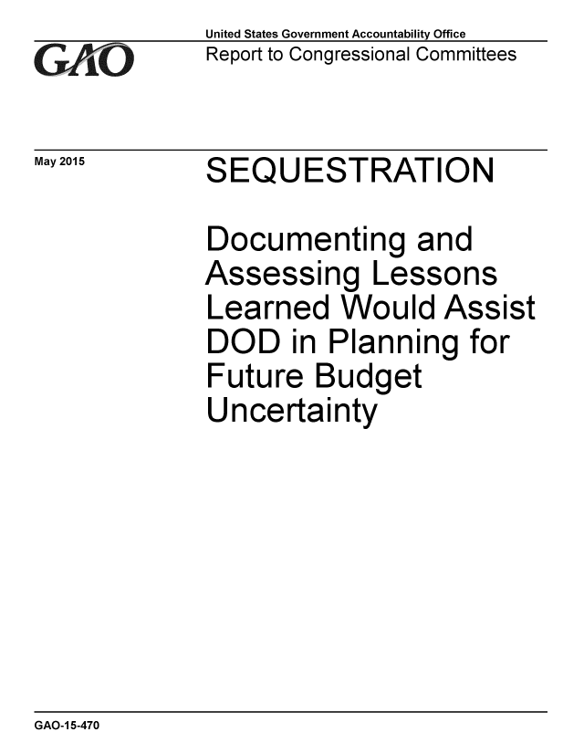 handle is hein.gao/gaobaaixz0001 and id is 1 raw text is: 
G2AvO


May 2015


United States Government Accountability Office
Report to Congressional Committees


SEQUESTRATION


Documenting and
Assessing Lessons
Learned Would Assist
DOD in Planning for
Future Budget
Uncertainty


GAO-1 5-470


