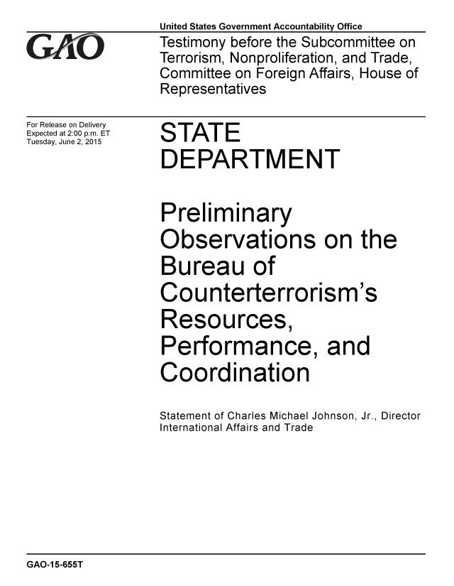 handle is hein.gao/gaobaaiyn0001 and id is 1 raw text is: United States Government Accountability Office
Testimony before the Subcommittee on
Terrorism, Nonproliferation, and Trade,
Committee on Foreign Affairs, House of
Representatives


For Release on Delivery
Expected at 2:00 p.m. ET
Tuesday, June 2, 2015


STATE


DEPARTMENT

Preliminary
Observations on the
Bureau of


Counterterrorism


3S


Resources
Performance, and
Coordination

Statement of Charles Michael Johnson, Jr., Director
International Affairs and Trade


GAO-1 5-655T


