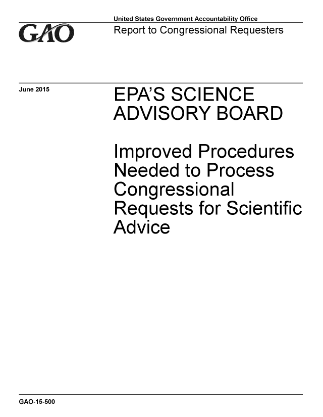handle is hein.gao/gaobaaiyt0001 and id is 1 raw text is: 
GAO


June 2015


United States Government Accountability Office
Report to Congressional Requesters


EPA'S SCIENCE
ADVISORY BOARD


Improved Procedures
Needed to Process
Congressional
Requests for Scientific
Advice


GAO-1 5-500


