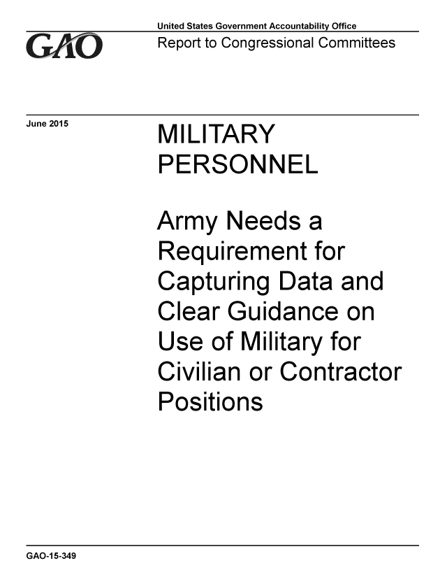 handle is hein.gao/gaobaaizj0001 and id is 1 raw text is: 
GAPiO


June 2015


United States Government Accountability Office
Report to Congressional Committees


MILITARY
PERSONNEL


Army Needs a
Requirement for
Capturing Data and
Clear Guidance on
Use of Military for
Civilian or Contractor
Positions


GAO-1 5-349



