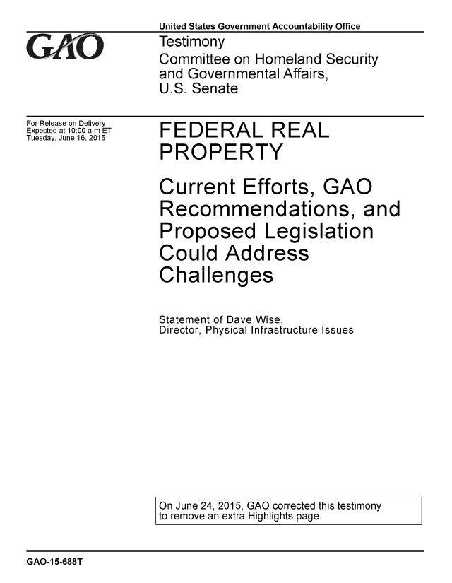 handle is hein.gao/gaobaaizl0001 and id is 1 raw text is:                  United States Government Accountability Office
GTestimony
                 Committee on Homeland Security
                 and Governmental Affairs,
                 U.S. Senate


For Release on Delivery
Expected at 10:00 a.m ET
Tuesday, June 16, 2015


FEDERAL REAL
PROPERTY


Current Efforts,


GAO


Recommendations,


Proposed Legislation
Could Address
Challenges

Statement of Dave Wise,
Director, Physical Infrastructure Issues


On June 24, 2015, GAO corrected this testimony
to remove an extra Highlights page.


GAO-1 5-688T


and


