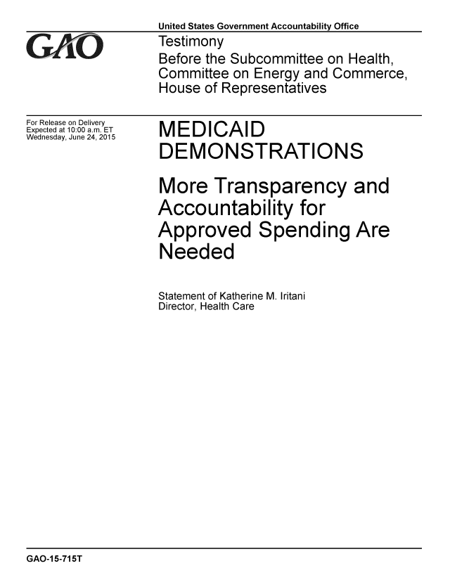 handle is hein.gao/gaobaajaf0001 and id is 1 raw text is:                   United States Government Accountability Office
GAO               Testimony
                  Before the Subcommittee on Health,
                  Committee on Energy and Commerce,
                  House of Representatives


For Release on Delivery
Expected at 10:00 a.m. ET
Wednesday, June 24, 2015


MEDICAID
DEMONSTRATIONS

More Transparency and
Accountability for
Approved Spending Are
Needed

Statement of Katherine M. Iritani
Director, Health Care


GAO-1 5-715T


