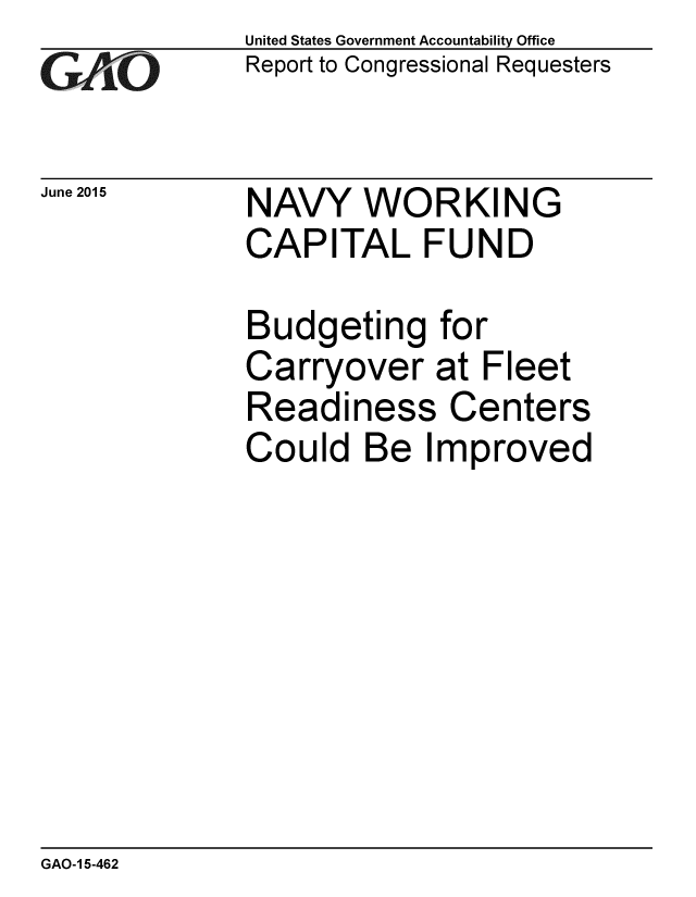 handle is hein.gao/gaobaajax0001 and id is 1 raw text is: 
GAO


June 2015


United States Government Accountability Office
Report to Congressional Requesters


NAVY WORKING
CAPITAL FUND


Budgeting for
Carryover at Fleet
Readiness Centers
Could Be Improved


GAO-1 5-462


