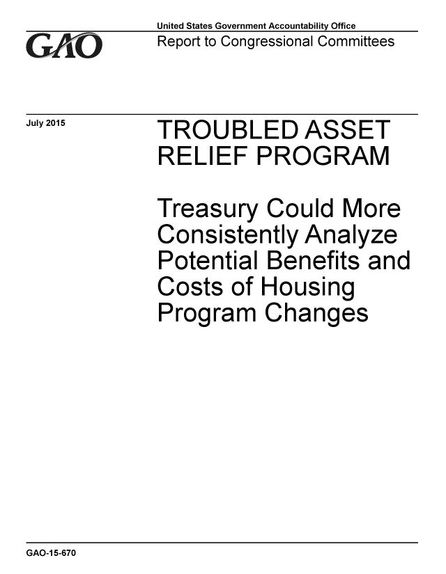 handle is hein.gao/gaobaajbd0001 and id is 1 raw text is: 
GA jO


July 2015


United States Government Accountability Office
Report to Congressional Committees


TROUBLED ASSET
RELIEF PROGRAM


Treasury Could More
Consistently Analyze
Potential Benefits and
Costs of Housing
Program Changes


GAO-1 5-670


