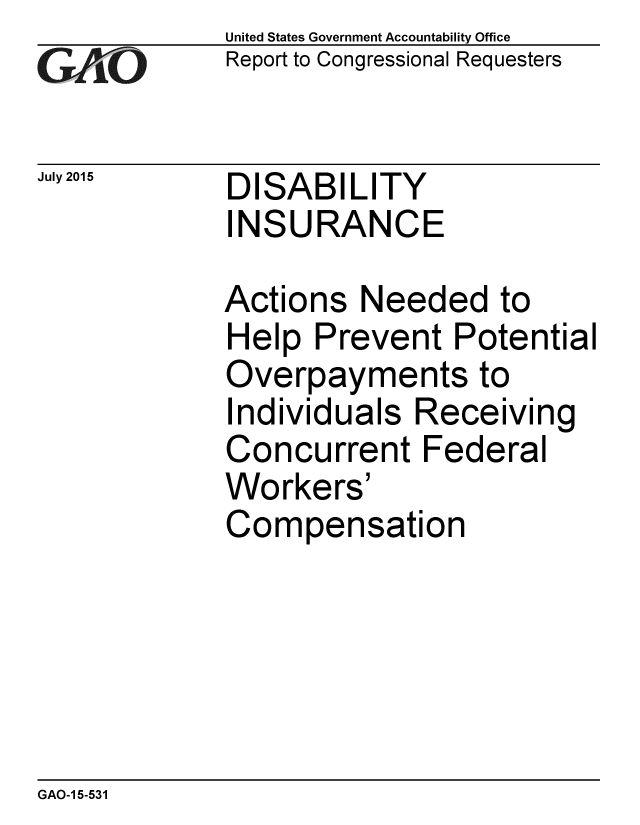 handle is hein.gao/gaobaajbn0001 and id is 1 raw text is: 
GAliO


July 2015


United States Government Accountability Office
Report to Congressional Requesters


DISABILITY
INSURANCE


Actions Needed to
Help Prevent Potential
Overpayments to
Individuals Receiving
Concurrent Federal
Workers'
Compensation


GAO-1 5-531


