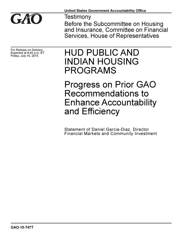 handle is hein.gao/gaobaajbv0001 and id is 1 raw text is:                  United States Government Accountability Office
GTestimony
                 Before the Subcommittee on Housing
                 and Insurance, Committee on Financial
                 Services, House of Representatives


For Release on Delivery
Expected at 9:45 a.m. ET
Friday, July 10, 2015


HUD PUBLIC AND
INDIAN HOUSING
PROGRAMS

Progress on Prior GAO
Recommendations to
Enhance Accountability
and Efficiency

Statement of Daniel Garcia-Diaz, Director
Financial Markets and Community Investment


GAO-1 5-747T


