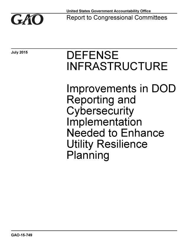 handle is hein.gao/gaobaajdc0001 and id is 1 raw text is: 
GA vO


July 2015


United States Government Accountability Office
Report to Congressional Committees


DEFENSE
INFRASTRUCTURE


Improvements in DOD
Reporting and
Cybersecurity
Implementation
Needed to Enhance
Utility Resilience
Planning


GAO-1 5-749


