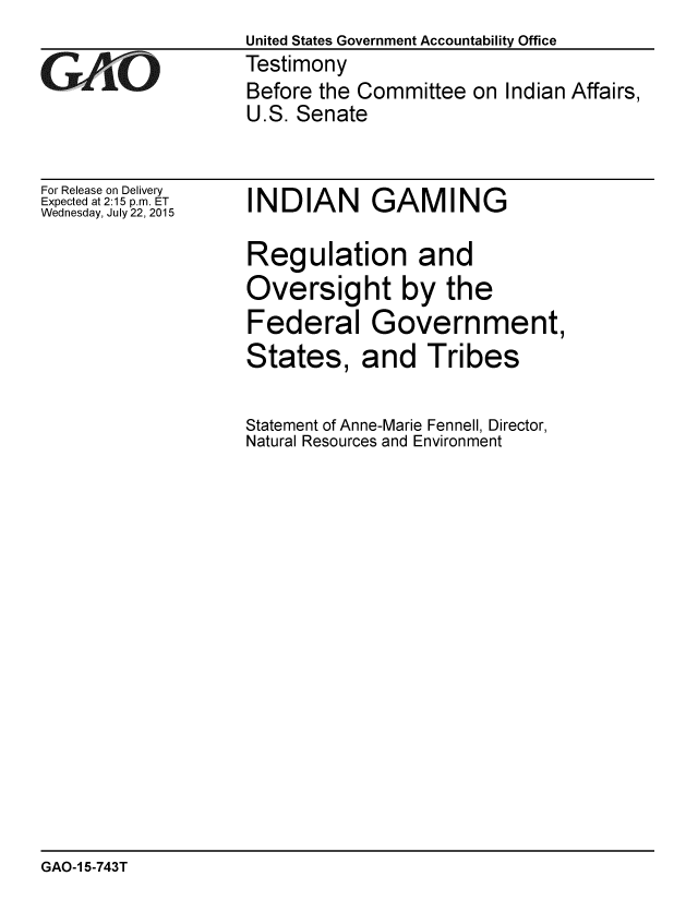 handle is hein.gao/gaobaajdf0001 and id is 1 raw text is:                    United States Government Accountability Office
GAO                Testimony
                   Before the Committee on Indian Affairs,
                   U.S. Senate


For Release on Delivery
Expected at 2:15 p.m. ET
Wednesday, July 22, 2015


INDIAN GAMING

Regulation and
Oversight by the
Federal Government,


States,


and Tribes


Statement of Anne-Marie Fennell, Director,
Natural Resources and Environment


GAO-1 5-743T


