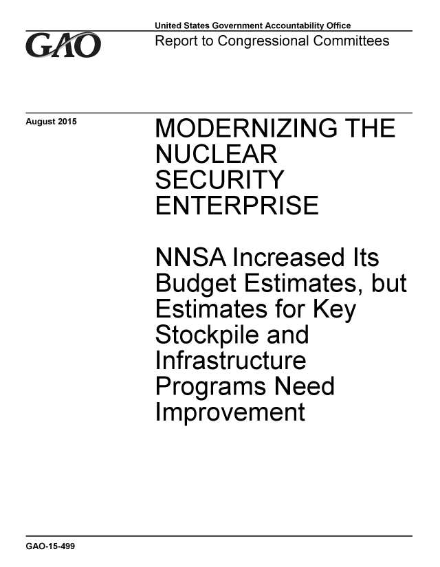 handle is hein.gao/gaobaajej0001 and id is 1 raw text is: 
GA vO


August 2015


United States Government Accountability Office
Report to Congressional Committees


MODERNIZING THE
NUCLEAR
SECURITY
ENTERPRISE


NNSA Increased Its
Budget Estimates, but
Estimates for Key
Stockpile and
Infrastructure
Programs Need
Improvement


GAO-1 5-499



