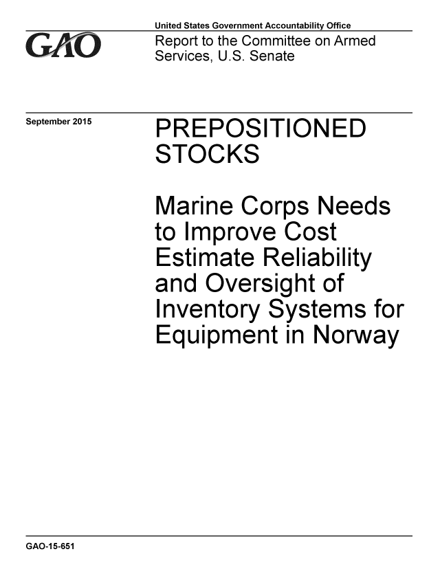 handle is hein.gao/gaobaajgp0001 and id is 1 raw text is: 
GAO


September 2015


United States Government Accountability Office
Report to the Committee on Armed
Services, U.S. Senate


PREPOSITIONED
STOCKS


Marine Corps Needs
to Improve Cost
Estimate Reliability
and Oversight of
Inventory Systems for
Equipment in Norway


GAO-1 5-651


