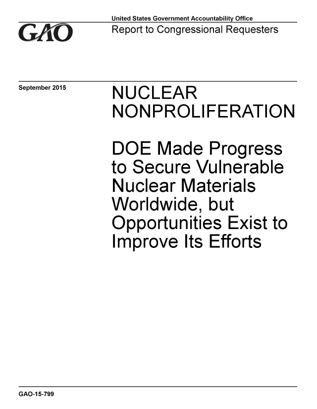 handle is hein.gao/gaobaajha0001 and id is 1 raw text is: 
GAP O


September 2015


United States Government Accountability Office
Report to Congressional Requesters


NUCLEAR
NON PROLI FERATION


DOE Made Progress
to Secure Vulnerable
Nuclear Materials
Worldwide, but
Opportunities Exist to
Improve Its Efforts


GAO-1 5-799


