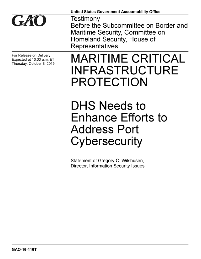 handle is hein.gao/gaobaajic0001 and id is 1 raw text is:                 United States Government Accountability Office
vTestimony
                Before the Subcommittee on Border and
                Maritime Security, Committee on
                Homeland Security, House of
                Representatives


For Release on Delivery
Expected at 10:00 a.m. ET
Thursday, October 8, 2015


MARITIME CRITICAL
INFRASTRUCTURE
PROTECTION


DHS Needs to
Enhance Efforts to
Address Port
Cybersecurity

Statement of Gregory C. Wilshusen,
Director, Information Security Issues


GAO-1 6-116T


