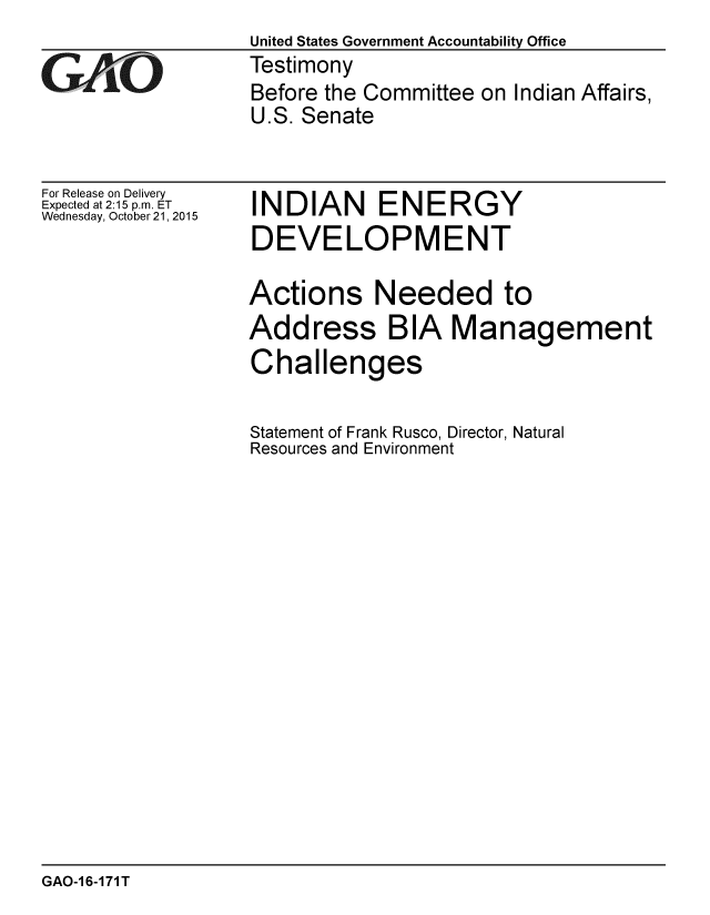 handle is hein.gao/gaobaajiw0001 and id is 1 raw text is:                  United States Government Accountability Office
GTestimony
                  Before the Committee on Indian Affairs,
                  U.S. Senate


For Release on Delivery
Expected at 2:15 p.m. ET
Wednesday, October 21, 2015


INDIAN ENERGY
DEVELOPMENT

Actions Needed to
Address BIA Management
Challenges


Statement of Frank Rusco, Director, Natural
Resources and Environment


GAO-1 6-171 T


