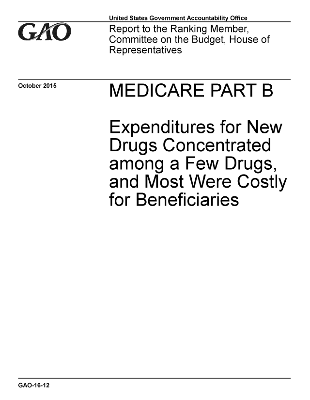 handle is hein.gao/gaobaajjd0001 and id is 1 raw text is: 
GA~iO


October 2015


United States Government Accountability Office
Report to the Ranking Member,
Committee on the Budget, House of
Representatives


MEDICARE PART B


Expenditures for New
Drugs Concentrated
among a Few Drugs,
and Most Were Costly
for Beneficiaries


GAO-1 6-12


