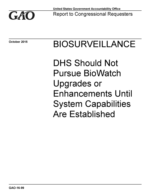 handle is hein.gao/gaobaajje0001 and id is 1 raw text is: 
G11O


October 2015


United States Government Accountability Office
Report to Congressional Requesters


BIOSURVEILLANCE


DHS Should Not
Pursue BioWatch
Upgrades or
Enhancements Until
System Capabilities
Are Established


GAO-1 6-99


