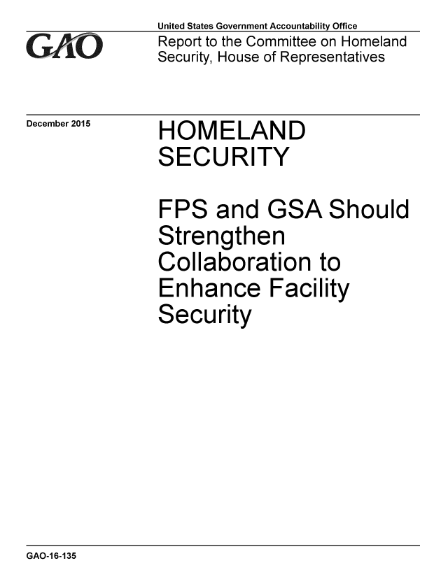 handle is hein.gao/gaobaajmn0001 and id is 1 raw text is: 
G-AO


December 2015


United States Government Accountability Office
Report to the Committee on Homeland
Security, House of Representatives


HOMELAND
SECURITY


FPS and


GSA


S


hould


Strengthen
Collaboration to
Enhance Facility
Security


GAO-1 6-135


