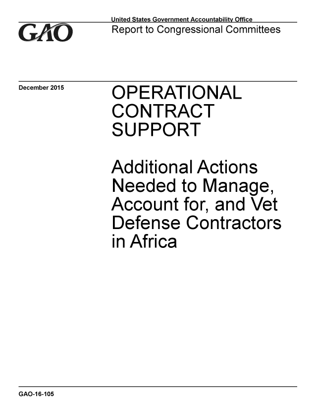 handle is hein.gao/gaobaajmt0001 and id is 1 raw text is: 
G11O


December 2015


United States Government Accountability Office
Report to Congressional Committees


OPERATIONAL
CONTRACT
SUPPORT


Additional Actions
Needed to Manage,
Account for, and Vet
Defense Contractors
in Africa


GAO-1 6-105


