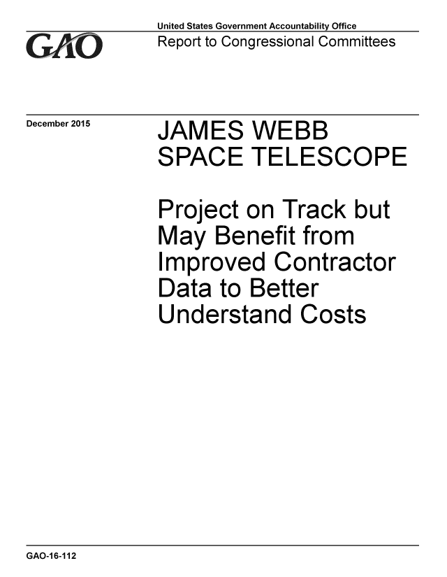 handle is hein.gao/gaobaajmx0001 and id is 1 raw text is: 
GAiO


December 2015


United States Government Accountability Office
Report to Congressional Committees


JAMES WEBB
SPACE TELESCOPE

Project on Track but
May Benefit from
Improved Contractor
Data to Better
Understand Costs


GAO-16-112


