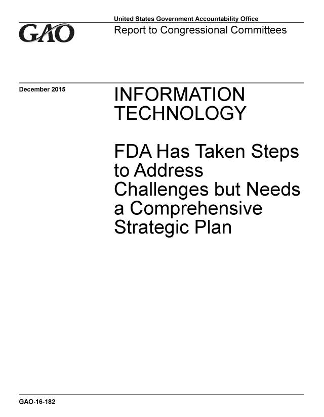 handle is hein.gao/gaobaajmz0001 and id is 1 raw text is: 
G2AjO


December 2015


United States Government Accountability Office
Report to Congressional Committees


INFORMATION
TECHNOLOGY


FDA Has Taken Steps
to Address
Challenges but Needs
a Comprehensive
Strategic Plan


GAO-1 6-182


