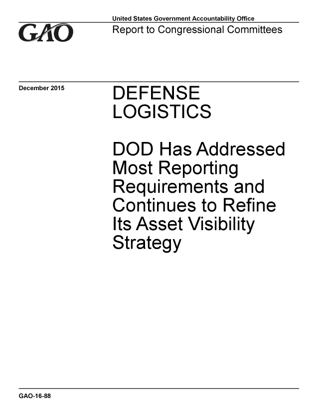 handle is hein.gao/gaobaajni0001 and id is 1 raw text is: 
GAiO


December 2015


United States Government Accountability Office
Report to Congressional Committees


DEFENSE
LOGISTICS


DOD Has Addressed
Most Reporting
Requirements and
Continues to Refine
Its Asset Visibility
Strategy


GAO-1 6-88


