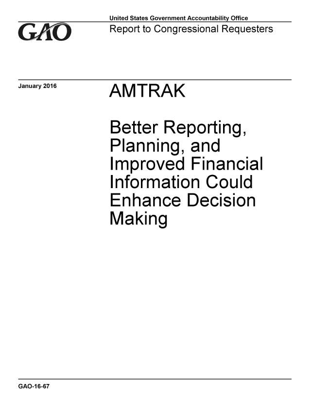 handle is hein.gao/gaobaajnp0001 and id is 1 raw text is:              United States Government Accountability Office
rReport to Congressional Requesters

January 2016 AMTRAK

             Better Reporting,
             Planning, and
             Improved Financial
             Information Could
             Enhance Decision
             Making


GAO-1 6-67


