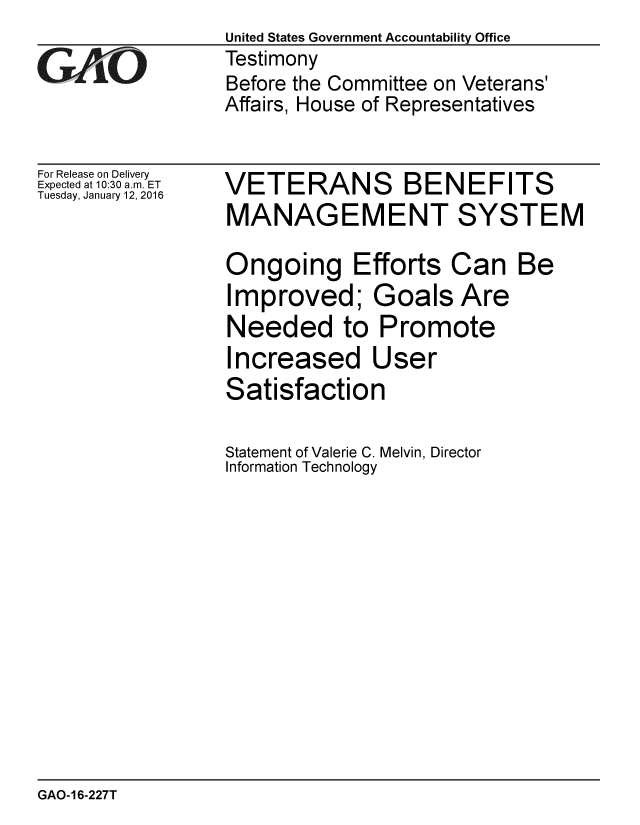 handle is hein.gao/gaobaajnv0001 and id is 1 raw text is:                  United States Government Accountability Office
iTestimony
                 Before the Committee on Veterans'
                 Affairs, House of Representatives


For Release on Delivery
Expected at 10:30 a.m. ET
Tuesday, January 12, 2016


VETERANS BENEFITS
MANAGEMENT SYSTEM

Ongoing Efforts Can Be
Improved; Goals Are
Needed to Promote
Increased User
Satisfaction

Statement of Valerie C. Melvin, Director
Information Technology


GAO-16-227T


