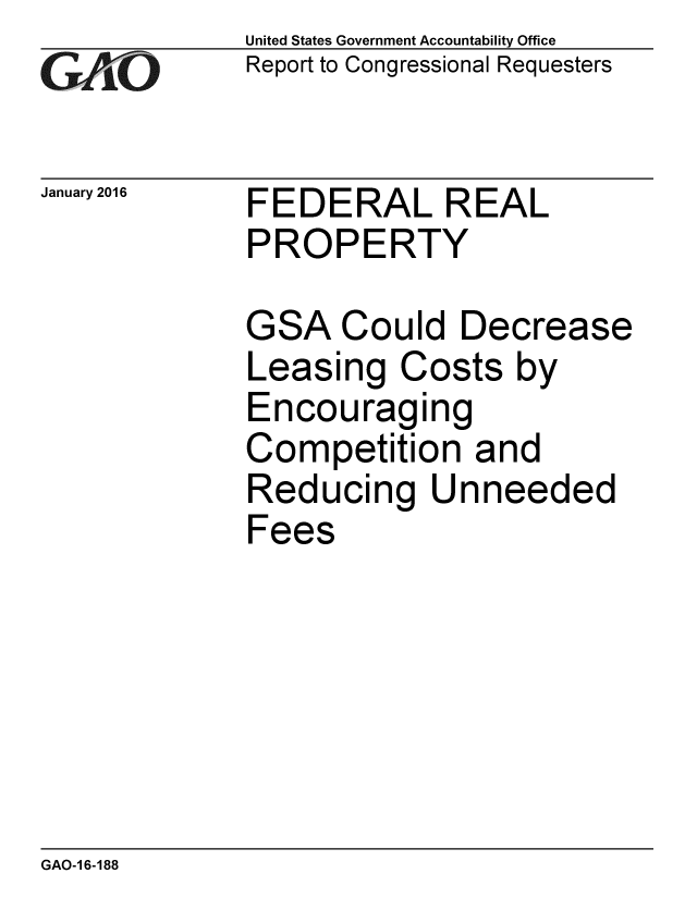 handle is hein.gao/gaobaajny0001 and id is 1 raw text is: 
GAO


January 2016


United States Government Accountability Office
Report to Congressional Requesters


FEDERAL REAL
PROPERTY


GSA Could Decrease
Leasing Costs by
Encouraging
Competition and
Reducing Unneeded
Fees


GAO-1 6-188


