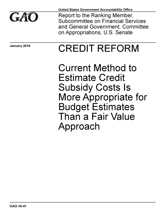 handle is hein.gao/gaobaajot0001 and id is 1 raw text is: 
GAO


January 2016


United States Government Accountability Office
Report to the Ranking Member,
Subcommittee on Financial Services
and General Government, Committee
on Appropriations, U.S. Senate


CREDIT REFORM


Current Method to
Estimate Credit
Subsidy Costs Is
More Appropriate for
Budget Estimates
Than a Fair Value
Approach


GAO-1 6-41


