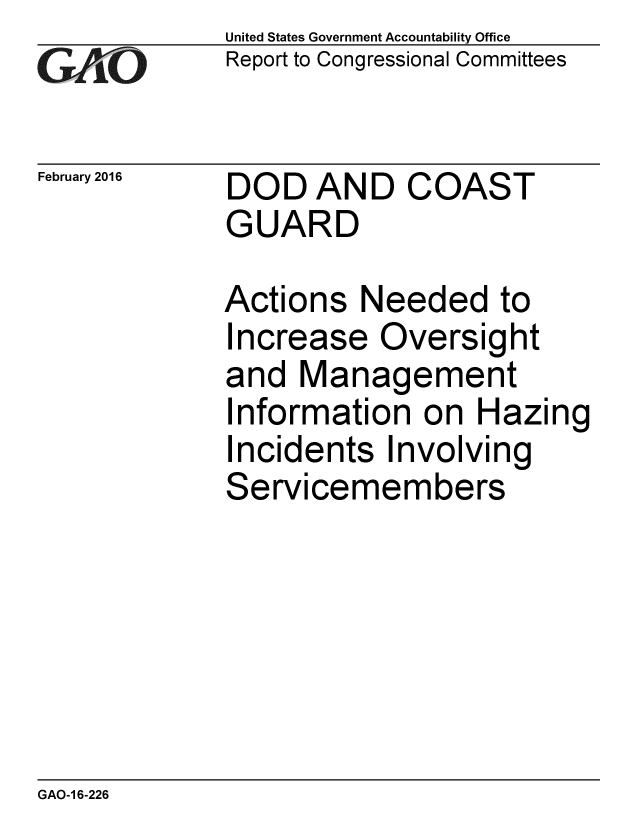 handle is hein.gao/gaobaajpe0001 and id is 1 raw text is: 
GAfj[O


February 2016


United States Government Accountability Office
Report to Congressional Committees


DOD AND COAST
GUARD


Actions Needed to
Increase Oversight
and Management
Information on Hazing
Incidents Involving
Servicemembers


GAO-1 6-226


