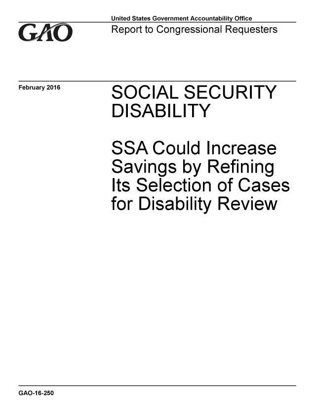 handle is hein.gao/gaobaajps0001 and id is 1 raw text is: 
G~AO


February 2016


United States Government Accountability Office
Report to Congressional Requesters


SOCIAL SECURITY
DISABILITY


SSA Could Increase
Savings by Refining
Its Selection of Cases
for Disability Review


GAO-1 6-250


