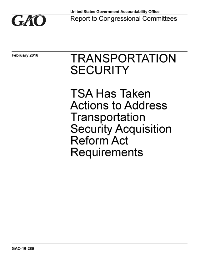 handle is hein.gao/gaobaajqa0001 and id is 1 raw text is: 
GAPO


February 2016


United States Government Accountability Office
Report to Congressional Committees


TRANSPORTATION
SECURITY


TSA Has Taken
Actions to Address
Transportation
Security Acquisition
Reform Act
Requirements


GAO-1 6-285


