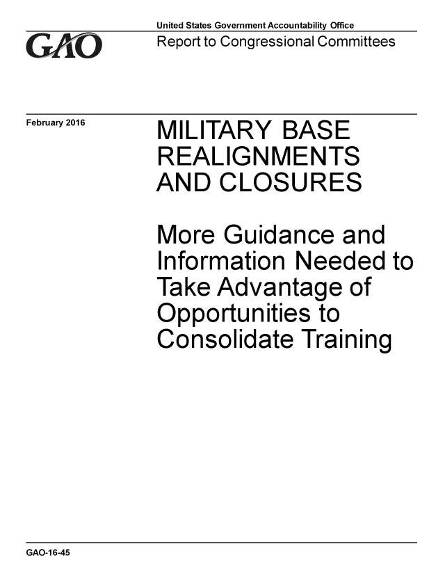 handle is hein.gao/gaobaajqe0001 and id is 1 raw text is: 
GApO


February 2016


United States Government Accountability Office
Report to Congressional Committees


MILITARY BASE
REALIGNMENTS
AND CLOSURES


More Guidance and
Information Needed to
Take Advantage of
Opportunities to
Consolidate Training


GAO-1 6-45


