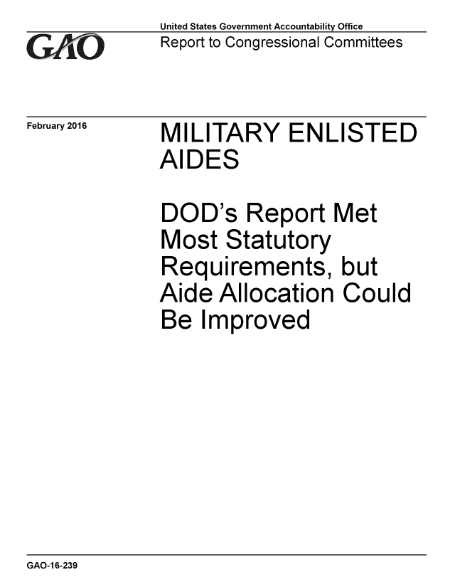 handle is hein.gao/gaobaajqf0001 and id is 1 raw text is: 
GAfj[O


February 2016


United States Government Accountability Office
Report to Congressional Committees


MILITARY ENLISTED
AIDES


DOD's Report Met
Most Statutory
Requirements, but
Aide Allocation Could
Be Improved


GAO-1 6-239


