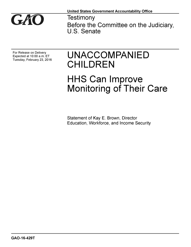 handle is hein.gao/gaobaajqg0001 and id is 1 raw text is:                    United States Government Accountability Office
GAO                Testimony
                    Before the Committee on the Judiciary,
                    U.S. Senate


For Release on Delivery
Expected at 10:00 a.m. ET
Tuesday, February 23, 2016


UNACCOMPANIED
CHILDREN


HHS Can Improve
Monitoring of Their


Statement of Kay E. Brown, Director
Education, Workforce, and Income Security


GAO-16-429T


Care


